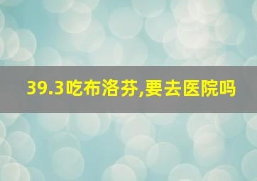 39.3吃布洛芬,要去医院吗