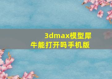 3dmax模型犀牛能打开吗手机版