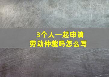 3个人一起申请劳动仲裁吗怎么写