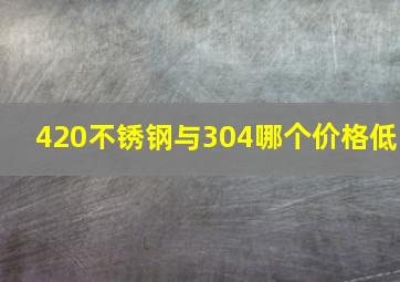 420不锈钢与304哪个价格低