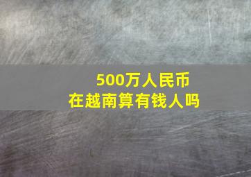 500万人民币在越南算有钱人吗