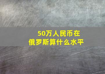 50万人民币在俄罗斯算什么水平