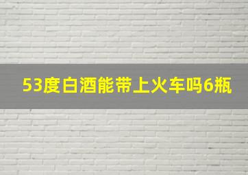 53度白酒能带上火车吗6瓶