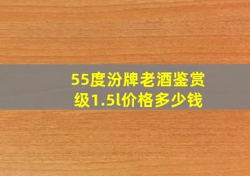 55度汾牌老酒鉴赏级1.5l价格多少钱