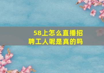 58上怎么直播招聘工人呢是真的吗