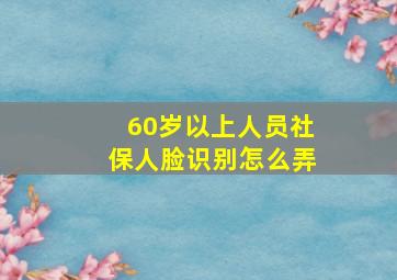 60岁以上人员社保人脸识别怎么弄