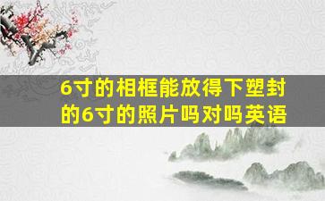 6寸的相框能放得下塑封的6寸的照片吗对吗英语