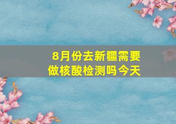 8月份去新疆需要做核酸检测吗今天