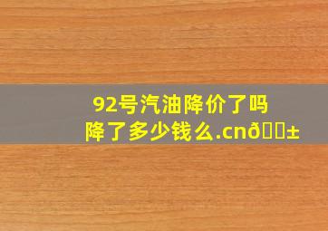 92号汽油降价了吗降了多少钱么.cn📱