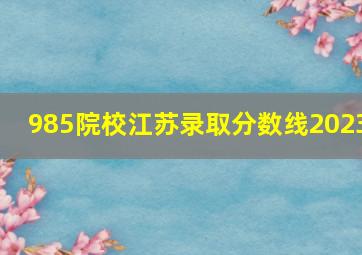 985院校江苏录取分数线2023