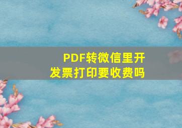 PDF转微信里开发票打印要收费吗