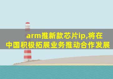 arm推新款芯片ip,将在中国积极拓展业务推动合作发展