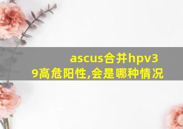 ascus合并hpv39高危阳性,会是哪种情况