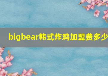 bigbear韩式炸鸡加盟费多少