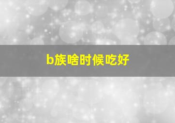 b族啥时候吃好