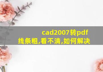 cad2007转pdf线条粗,看不清,如何解决