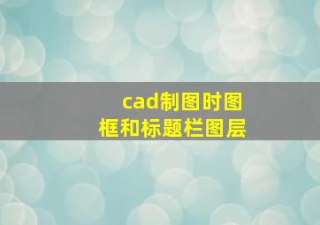 cad制图时图框和标题栏图层