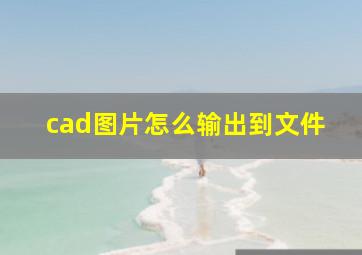 cad图片怎么输出到文件