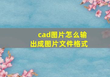 cad图片怎么输出成图片文件格式