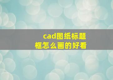 cad图纸标题框怎么画的好看