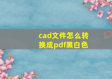 cad文件怎么转换成pdf黑白色