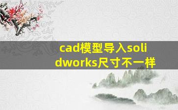 cad模型导入solidworks尺寸不一样