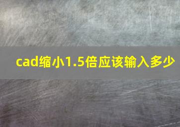 cad缩小1.5倍应该输入多少