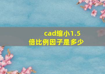 cad缩小1.5倍比例因子是多少