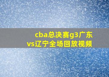 cba总决赛g3广东vs辽宁全场回放视频