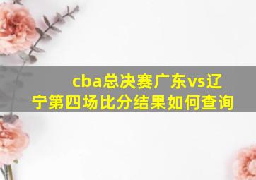 cba总决赛广东vs辽宁第四场比分结果如何查询