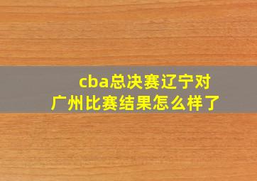 cba总决赛辽宁对广州比赛结果怎么样了