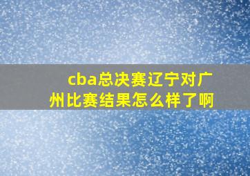 cba总决赛辽宁对广州比赛结果怎么样了啊