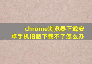 chrome浏览器下载安卓手机旧版下载不了怎么办