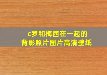 c罗和梅西在一起的背影照片图片高清壁纸