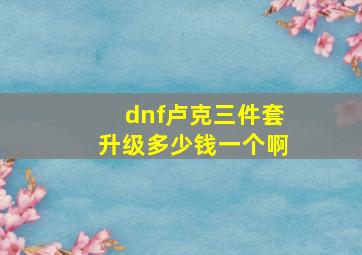 dnf卢克三件套升级多少钱一个啊