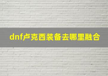 dnf卢克西装备去哪里融合