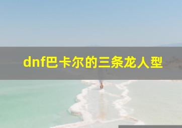 dnf巴卡尔的三条龙人型