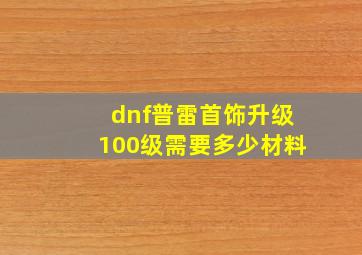 dnf普雷首饰升级100级需要多少材料