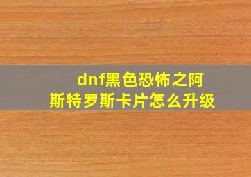 dnf黑色恐怖之阿斯特罗斯卡片怎么升级