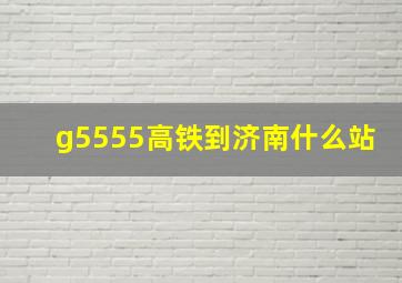 g5555高铁到济南什么站