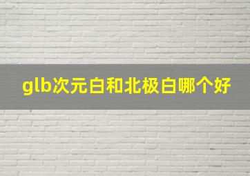 glb次元白和北极白哪个好