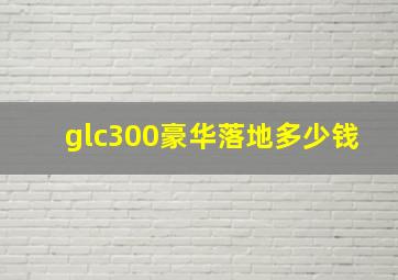 glc300豪华落地多少钱