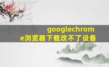 googlechrome浏览器下载改不了设备