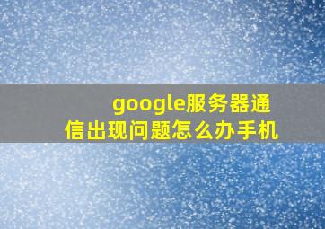 google服务器通信出现问题怎么办手机