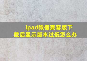 ipad微信兼容版下载后显示版本过低怎么办