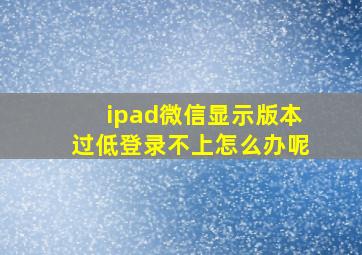 ipad微信显示版本过低登录不上怎么办呢