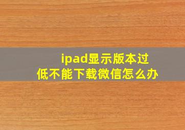 ipad显示版本过低不能下载微信怎么办