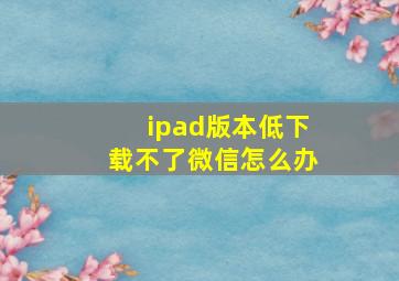 ipad版本低下载不了微信怎么办