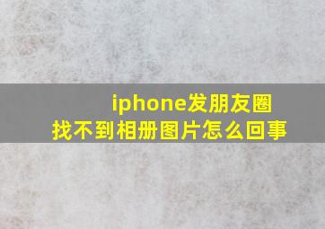 iphone发朋友圈找不到相册图片怎么回事