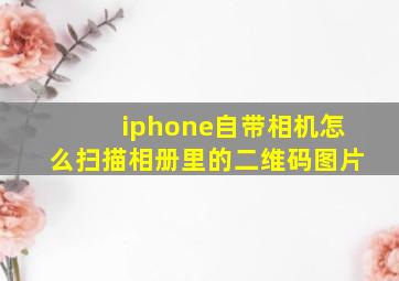 iphone自带相机怎么扫描相册里的二维码图片